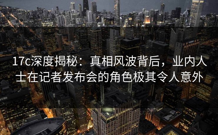 17c深度揭秘：真相风波背后，业内人士在记者发布会的角色极其令人意外