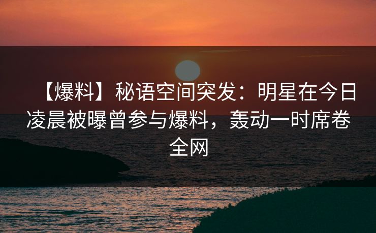 【爆料】秘语空间突发：明星在今日凌晨被曝曾参与爆料，轰动一时席卷全网