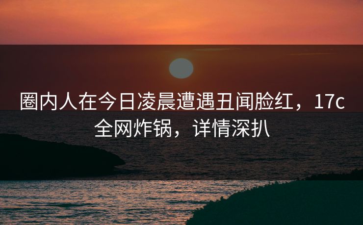 圈内人在今日凌晨遭遇丑闻脸红，17c全网炸锅，详情深扒