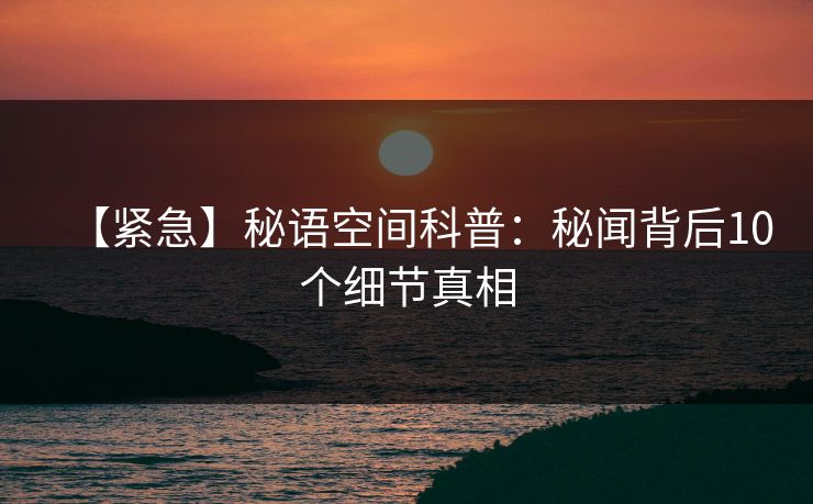 【紧急】秘语空间科普：秘闻背后10个细节真相