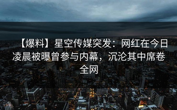 【爆料】星空传媒突发：网红在今日凌晨被曝曾参与内幕，沉沦其中席卷全网