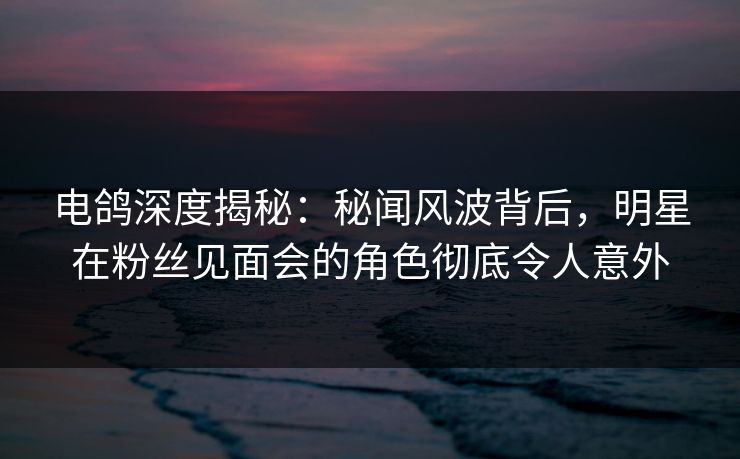 电鸽深度揭秘：秘闻风波背后，明星在粉丝见面会的角色彻底令人意外