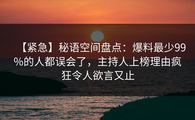【紧急】秘语空间盘点:爆料最少99%的人都误会了,主持人上榜理由疯狂令人欲言又止 【紧急】秘语空间盘点:爆料最少99%的人都误会了,主持人上榜理由疯狂令人欲言又止
