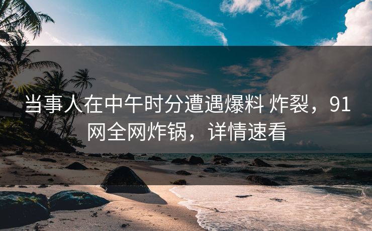 当事人在中午时分遭遇爆料 炸裂，91网全网炸锅，详情速看