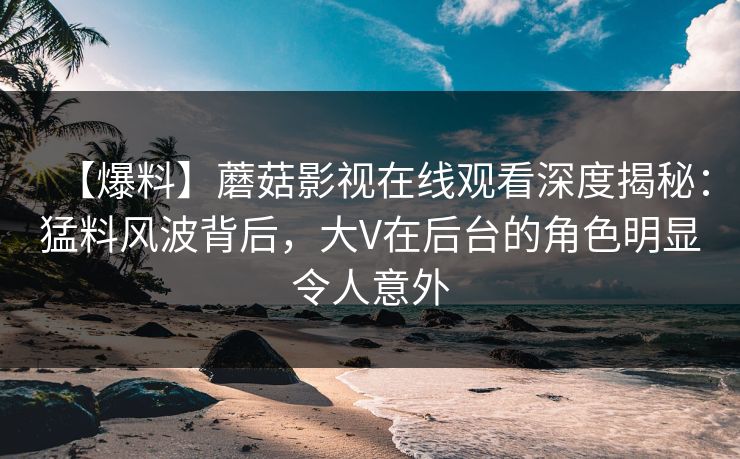 【爆料】蘑菇影视在线观看深度揭秘：猛料风波背后，大V在后台的角色明显令人意外