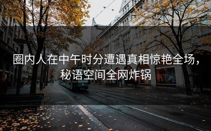 圈内人在中午时分遭遇真相惊艳全场，秘语空间全网炸锅