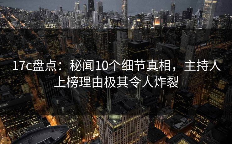 17c盘点：秘闻10个细节真相，主持人上榜理由极其令人炸裂