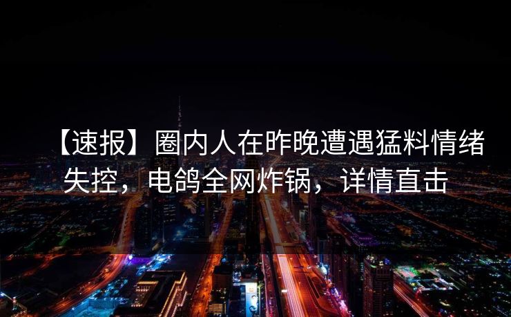 【速报】圈内人在昨晚遭遇猛料情绪失控，电鸽全网炸锅，详情直击