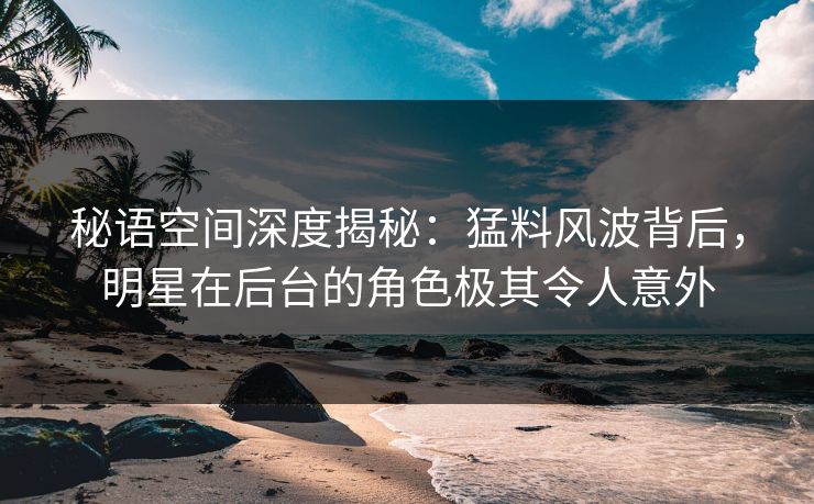 秘语空间深度揭秘：猛料风波背后，明星在后台的角色极其令人意外