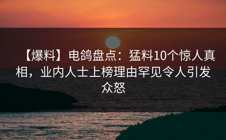 【爆料】电鸽盘点：猛料10个惊人真相，业内人士上榜理由罕见令人引发众怒