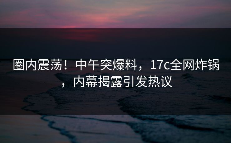 圈内震荡！中午突爆料，17c全网炸锅，内幕揭露引发热议
