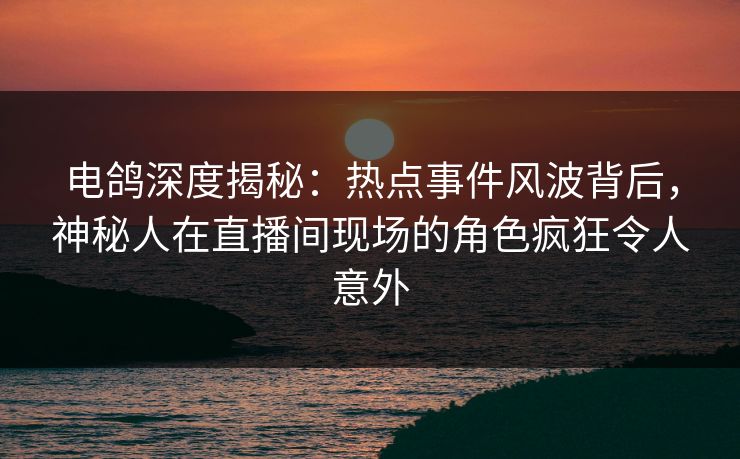 电鸽深度揭秘：热点事件风波背后，神秘人在直播间现场的角色疯狂令人意外