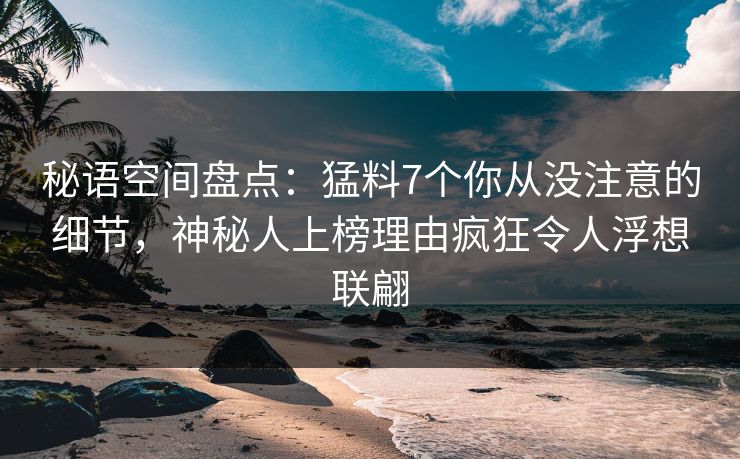 秘语空间盘点：猛料7个你从没注意的细节，神秘人上榜理由疯狂令人浮想联翩