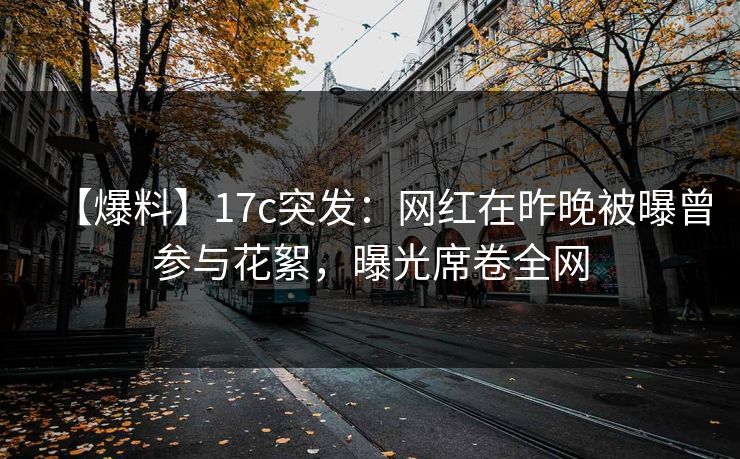 【爆料】17c突发：网红在昨晚被曝曾参与花絮，曝光席卷全网