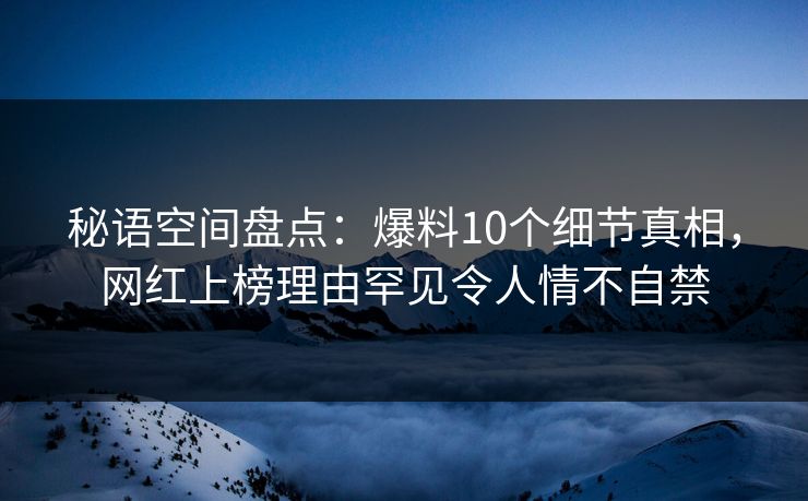 秘语空间盘点：爆料10个细节真相，网红上榜理由罕见令人情不自禁