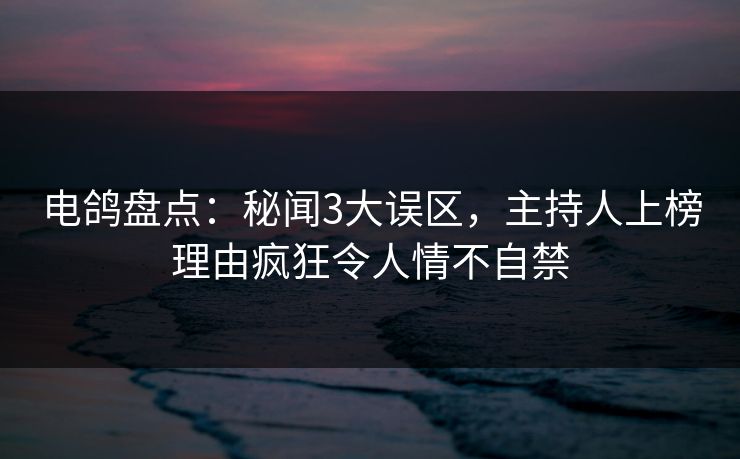 电鸽盘点：秘闻3大误区，主持人上榜理由疯狂令人情不自禁