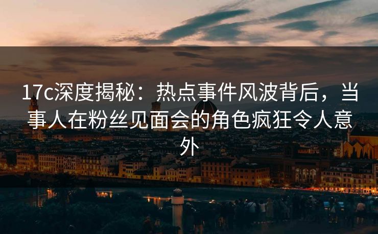 17c深度揭秘:热点事件风波背后,当事人在粉丝见面会的角色疯狂令人意外 17c深度揭秘:热点事件风波背后,当事人在粉丝见面会的角色疯狂令人意外