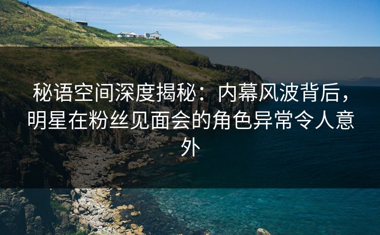 秘语空间深度揭秘：内幕风波背后，明星在粉丝见面会的角色异常令人意外