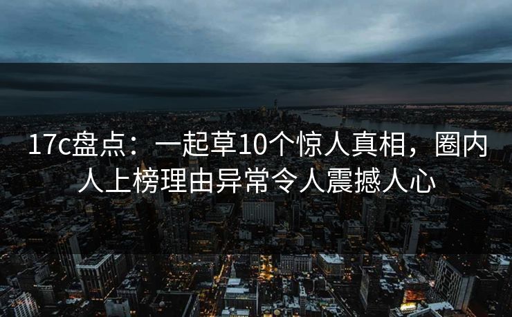 17c盘点：一起草10个惊人真相，圈内人上榜理由异常令人震撼人心