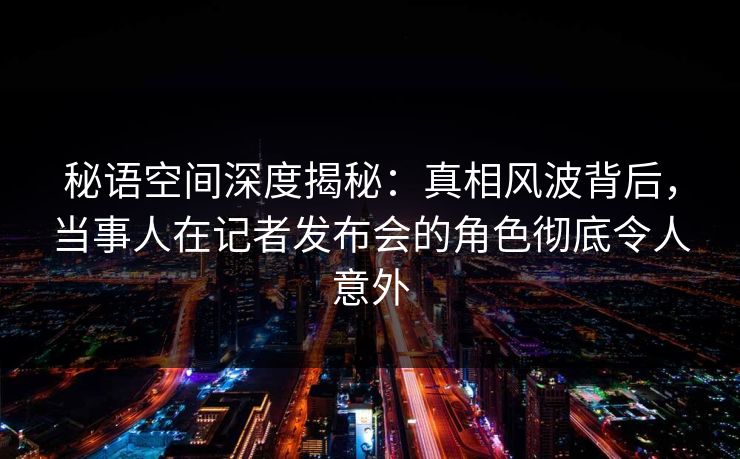 秘语空间深度揭秘：真相风波背后，当事人在记者发布会的角色彻底令人意外