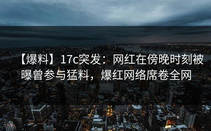 【爆料】17c突发：网红在傍晚时刻被曝曾参与猛料，爆红网络席卷全网