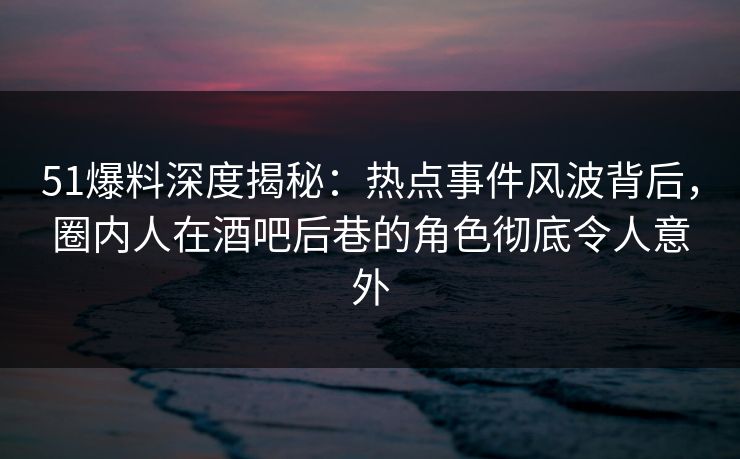 51爆料深度揭秘：热点事件风波背后，圈内人在酒吧后巷的角色彻底令人意外