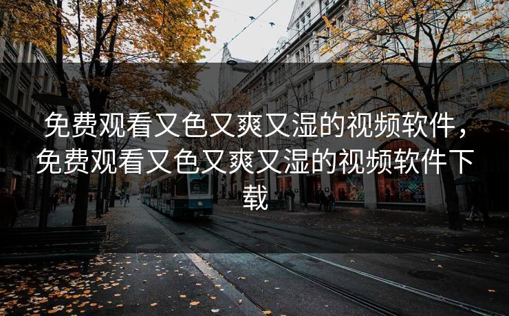 免费观看又色又爽又湿的视频软件，免费观看又色又爽又湿的视频软件下载