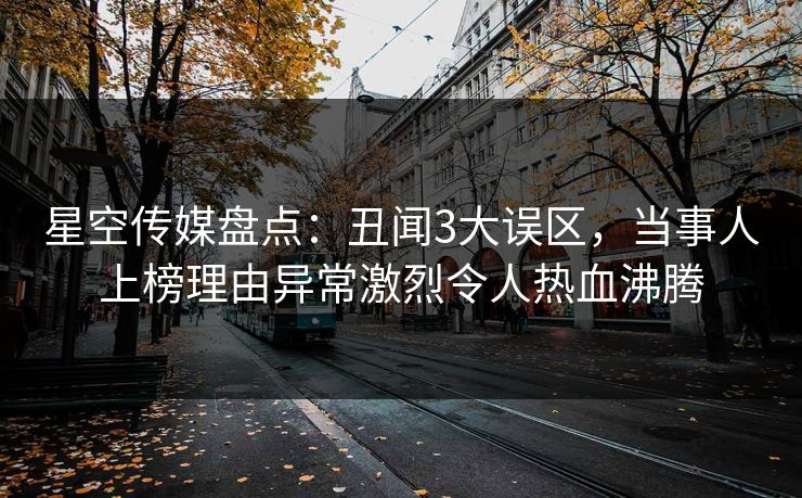 星空传媒盘点：丑闻3大误区，当事人上榜理由异常激烈令人热血沸腾