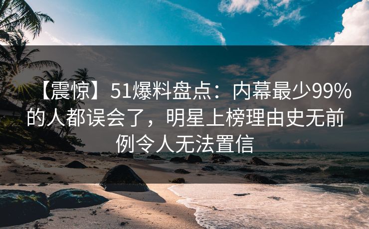 【震惊】51爆料盘点：内幕最少99%的人都误会了，明星上榜理由史无前例令人无法置信