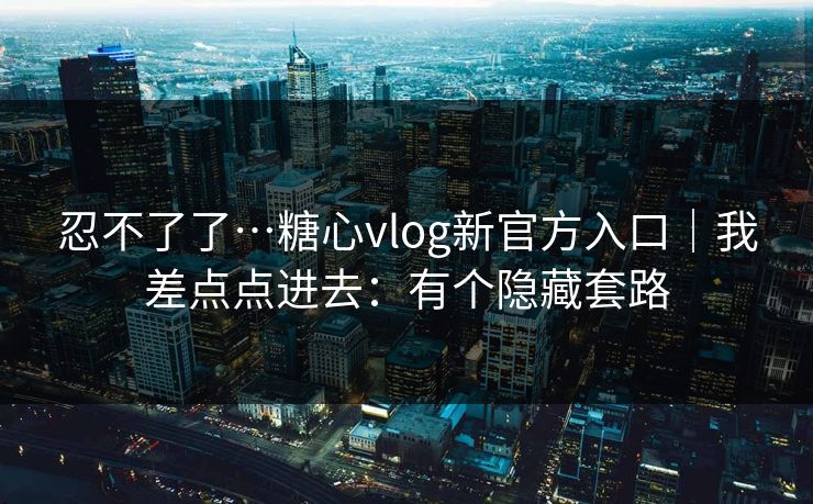 忍不了了…糖心vlog新官方入口｜我差点点进去：有个隐藏套路