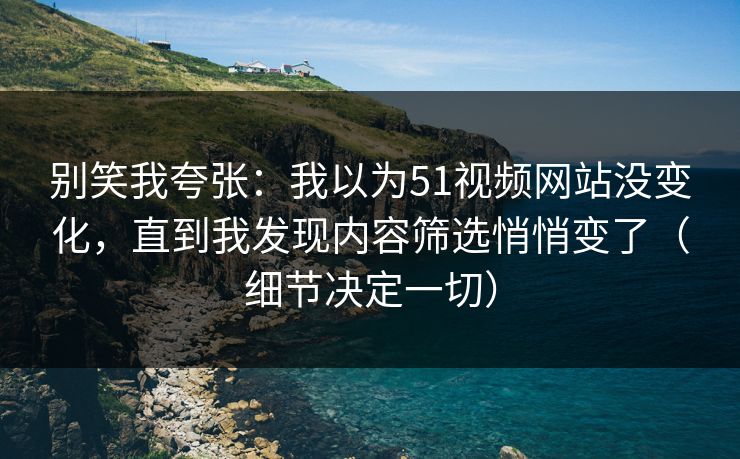 别笑我夸张：我以为51视频网站没变化，直到我发现内容筛选悄悄变了（细节决定一切）