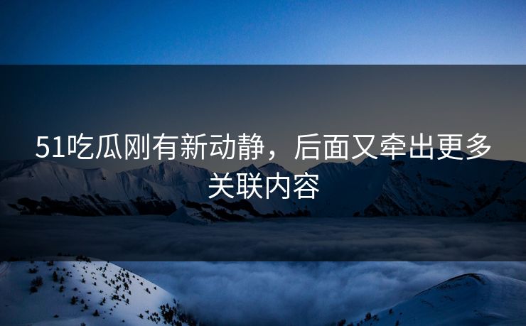 51吃瓜刚有新动静，后面又牵出更多关联内容